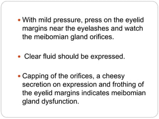  With mild pressure, press on the eyelid
margins near the eyelashes and watch
the meibomian gland orifices.
 Clear fluid should be expressed.
 Capping of the orifices, a cheesy
secretion on expression and frothing of
the eyelid margins indicates meibomian
gland dysfunction.
 