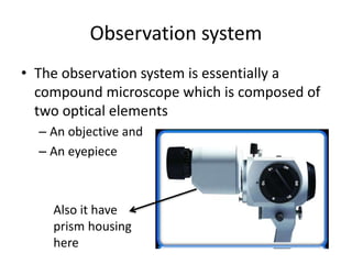 Observation system
• The observation system is essentially a
compound microscope which is composed of
two optical elements
– An objective and
– An eyepiece
Also it have
prism housing
here
 