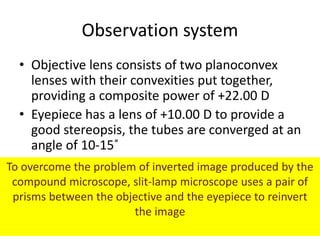 Observation system
• Objective lens consists of two planoconvex
lenses with their convexities put together,
providing a composite power of +22.00 D
• Eyepiece has a lens of +10.00 D to provide a
good stereopsis, the tubes are converged at an
angle of 10-15˚
To overcome the problem of inverted image produced by the
compound microscope, slit-lamp microscope uses a pair of
prisms between the objective and the eyepiece to reinvert
the image
 
