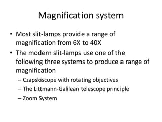 Magnification system
• Most slit-lamps provide a range of
magnification from 6X to 40X
• The modern slit-lamps use one of the
following three systems to produce a range of
magnification
– Czapskiscope with rotating objectives
– The Littmann-Galilean telescope principle
– Zoom System
 