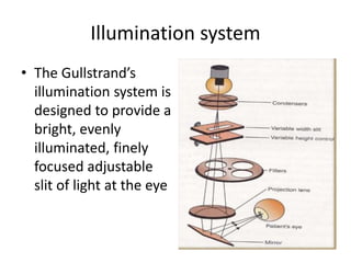 Illumination system
• The Gullstrand’s
illumination system is
designed to provide a
bright, evenly
illuminated, finely
focused adjustable
slit of light at the eye
 