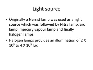 Light source
• Originally a Nernst lamp was used as a light
source which was followed by Nitra lamp, arc
lamp, mercury vapour lamp and finally
halogen lamps
• Halogen lamps provides an illumination of 2 X
105 to 4 X 105 lux
 