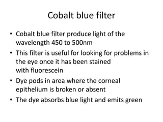 Cobalt blue filter
• Cobalt blue filter produce light of the
wavelength 450 to 500nm
• This filter is useful for looking for problems in
the eye once it has been stained
with fluorescein
• Dye pods in area where the corneal
epithelium is broken or absent
• The dye absorbs blue light and emits green
 