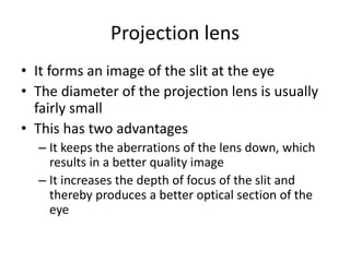 Projection lens
• It forms an image of the slit at the eye
• The diameter of the projection lens is usually
fairly small
• This has two advantages
– It keeps the aberrations of the lens down, which
results in a better quality image
– It increases the depth of focus of the slit and
thereby produces a better optical section of the
eye
 