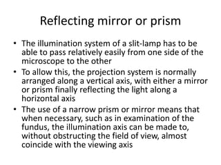 Reflecting mirror or prism
• The illumination system of a slit-lamp has to be
able to pass relatively easily from one side of the
microscope to the other
• To allow this, the projection system is normally
arranged along a vertical axis, with either a mirror
or prism finally reflecting the light along a
horizontal axis
• The use of a narrow prism or mirror means that
when necessary, such as in examination of the
fundus, the illumination axis can be made to,
without obstructing the field of view, almost
coincide with the viewing axis
 