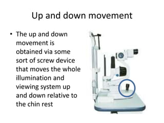 Up and down movement
• The up and down
movement is
obtained via some
sort of screw device
that moves the whole
illumination and
viewing system up
and down relative to
the chin rest
 