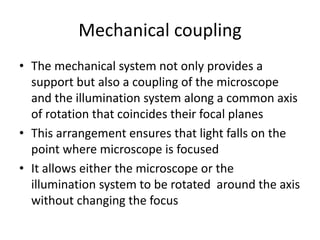 Mechanical coupling
• The mechanical system not only provides a
support but also a coupling of the microscope
and the illumination system along a common axis
of rotation that coincides their focal planes
• This arrangement ensures that light falls on the
point where microscope is focused
• It allows either the microscope or the
illumination system to be rotated around the axis
without changing the focus
 