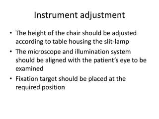 Instrument adjustment
• The height of the chair should be adjusted
according to table housing the slit-lamp
• The microscope and illumination system
should be aligned with the patient’s eye to be
examined
• Fixation target should be placed at the
required position
 
