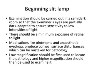 Beginning slit lamp
• Examination should be carried out in a semidark
room so that the examiner’s eyes are partially
dark-adapted to ensure sensitivity to low
intensities of light
• There should be a minimum exposure of retina
to light
• Medications like ointments and anaesthetic
eyedrops produce corneal surface disturbances
which can be mistaken for pathology
• Low magnification should be first used to locate
the pathology and higher magnification should
then be used to examine it
 