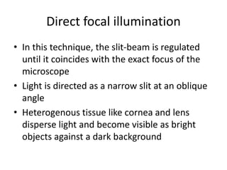 Direct focal illumination
• In this technique, the slit-beam is regulated
until it coincides with the exact focus of the
microscope
• Light is directed as a narrow slit at an oblique
angle
• Heterogenous tissue like cornea and lens
disperse light and become visible as bright
objects against a dark background
 