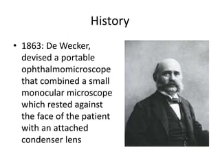 History
• 1863: De Wecker,
devised a portable
ophthalmomicroscope
that combined a small
monocular microscope
which rested against
the face of the patient
with an attached
condenser lens
 