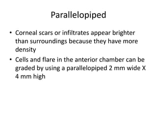 Parallelopiped
• Corneal scars or infiltrates appear brighter
than surroundings because they have more
density
• Cells and flare in the anterior chamber can be
graded by using a parallelopiped 2 mm wide X
4 mm high
 