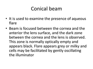 Conical beam
• It is used to examine the presence of aqueous
flare
• Beam is focused between the cornea and the
anterior the lens surface, and the dark zone
between the cornea and the lens is observed.
This zone is normally optically empty and
appears black. Flare appears grey or milky and
cells may be facilitated by gently oscillating
the illuminator
 