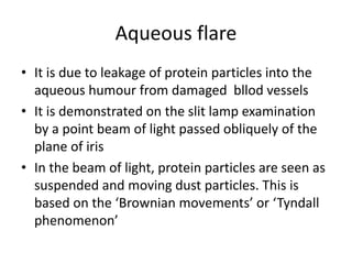 Aqueous flare
• It is due to leakage of protein particles into the
aqueous humour from damaged bllod vessels
• It is demonstrated on the slit lamp examination
by a point beam of light passed obliquely of the
plane of iris
• In the beam of light, protein particles are seen as
suspended and moving dust particles. This is
based on the ‘Brownian movements’ or ‘Tyndall
phenomenon’
 