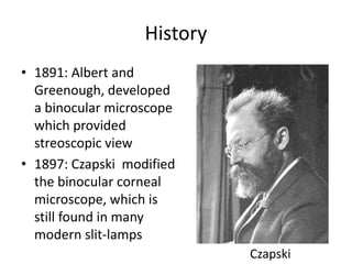 History
• 1891: Albert and
Greenough, developed
a binocular microscope
which provided
streoscopic view
• 1897: Czapski modified
the binocular corneal
microscope, which is
still found in many
modern slit-lamps
Czapski
 