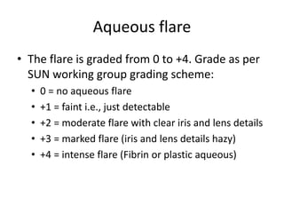 Aqueous flare
• The flare is graded from 0 to +4. Grade as per
SUN working group grading scheme:
• 0 = no aqueous flare
• +1 = faint i.e., just detectable
• +2 = moderate flare with clear iris and lens details
• +3 = marked flare (iris and lens details hazy)
• +4 = intense flare (Fibrin or plastic aqueous)
 