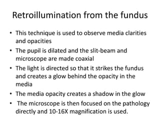 Retroillumination from the fundus
• This technique is used to observe media clarities
and opacities
• The pupil is dilated and the slit-beam and
microscope are made coaxial
• The light is directed so that it strikes the fundus
and creates a glow behind the opacity in the
media
• The media opacity creates a shadow in the glow
• The microscope is then focused on the pathology
directly and 10-16X magnification is used.
 