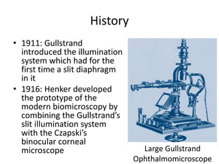 History
• 1911: Gullstrand
introduced the illumination
system which had for the
first time a slit diaphragm
in it
• 1916: Henker developed
the prototype of the
modern biomicroscopy by
combining the Gullstrand’s
slit illumination system
with the Czapski’s
binocular corneal
microscope Gullstrand
Large Gullstrand
Ophthalmomicroscope
 