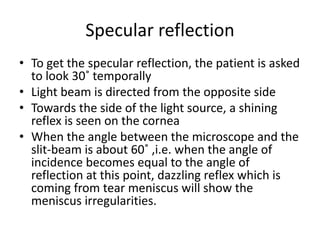 Specular reflection
• To get the specular reflection, the patient is asked
to look 30˚ temporally
• Light beam is directed from the opposite side
• Towards the side of the light source, a shining
reflex is seen on the cornea
• When the angle between the microscope and the
slit-beam is about 60˚ ,i.e. when the angle of
incidence becomes equal to the angle of
reflection at this point, dazzling reflex which is
coming from tear meniscus will show the
meniscus irregularities.
 