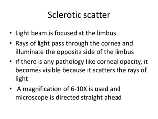 Sclerotic scatter
• Light beam is focused at the limbus
• Rays of light pass through the cornea and
illuminate the opposite side of the limbus
• If there is any pathology like corneal opacity, it
becomes visible because it scatters the rays of
light
• A magnification of 6-10X is used and
microscope is directed straight ahead
 