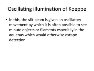Oscillating illumination of Koeppe
• In this, the slit-beam is given an oscillatory
movement by which it is often possible to see
minute objects or filaments especially in the
aqueous which would otherwise escape
detection
 