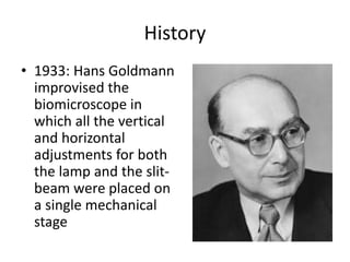 History
• 1933: Hans Goldmann
improvised the
biomicroscope in
which all the vertical
and horizontal
adjustments for both
the lamp and the slit-
beam were placed on
a single mechanical
stage
 