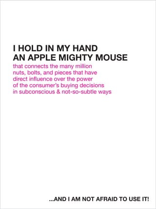 I HOLD IN MY HAND
AN APPLE MIGHTY MOUSE
that connects the many million
nuts, bolts, and pieces that have
direct influence over the power
of the consumer’s buying decisions
in subconscious & not-so-subtle ways




             ...AND I AM NOT AFRAID TO USE IT!
 