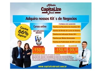 Afiliados
Brasil

Adquira nossos Kit`s de Negocios
FORMAS DE GANHOS

Gan

he

66%
A

Cursos online

*Ganhos de Recebimento Imediato 66%
*Ganhos de Divisão de Lucros do Sistema

gora

*Ganhos de Indicação Direta 30%

!

*Ganhos por Metas Alcançadas
*Ganhos de Publicidade até 66% ao mês

150,00

PAGUE
GANHE
00
00

150,

R$

R$

em até 12x no Cartão de Crédito

em até 12x no Cartão de Crédito

R$

99,

Ganho Mensal

*Kit`s de Cursos com duração de 6 meses de contrato
*R$ 19,00 Custo referente a mensalidade de acesso aos cursos do Kit Básico
*R$ 66,00 Custo referente a mensalidade de acesso aos cursos do Kit Avançado
*Obs: Os Compartilhamentos devem ser feitos diariamente de Segunda a Sexta,
o esquecimento por parte do afiliado resultará na redução dos ganhos de publicidade.

www.capitalizebrasil.com.br

 