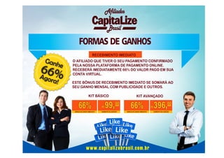 Afiliados
Brasil

FORMAS DE GANHOS
RECEBIMENTO IMEDIATO

Gan

he

66%
A
gora

!

O AFILIADO QUE TIVER O SEU PAGAMENTO CONFIRMADO
PELA NOSSA PLATAFORMA DE PAGAMENTO ONLINE.
RECEBERÁ IMEDIATAMENTE 66% DO VALOR PAGO EM SUA
CONTA VIRTUAL.
ESTE BÔNUS DE RECEBIMENTO IMEDIATO SE SOMARÁ AO
SEU GANHO MENSAL COM PUBLICIDADE E OUTROS.
KIT BÁSICO

66%
BÔNUS DE GANHO IMEDIATO

R$

99, 00

SOMENTE NA ADESÃO

KIT AVANÇADO

66%
BÔNUS DE GANHO IMEDIATO

www.capitalizebrasil.com.br

R$

396,00
SOMENTE NA ADESÃO

 