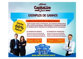 Afiliados
Brasil

EXEMPLOS DE GANHOS
EXEMPLO DE GANHOS COM 10 VENDAS MENSAIS

Gan

he

66%
A
gora

!

VOCÊ AGORA VERÁ O POTENCIAL DE GANHOS OFERECIDOS
PELA CAPITALIZE BRASIL COM APENAS 10 VENDAS POR MÊS
05 VENDAS DO KIT BÁSICO E 05 VENDAS DO KIT AVANÇADO.
05 VENDAS KIT BÁSICO

05 VENDAS KIT AVANÇADO

*Ganhos de indicação direta R$ 225
*Ganhos de metas alcançadas R$ 300
*Ganhos de Publicidade até R$ 99/mês

*Ganhos de indicação direta R$ 900
*Ganhos de metas alcançadas R$ 300
*Ganhos de Publicidade até R$ 396/mês

Total 624,00
R$

GANHO MENSAL COM APENAS 5 VENDAS

Total 1.596,00
R$

GANHO MENSAL COM APENAS 5 VENDAS

www.capitalizebrasil.com.br

 