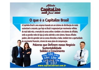 Afiliados
Brasil

O que é a Capitalize Brasil
A Capitalize Brasil é uma empresa baseada em um sistema de distribuição de renda
sustentável e crescente, que hoje no Brasil é responsável por movimentar milhões
de reais todo mês, o mercado de cursos online e também o de sistema de aliados,
onde as grandes redes de lojas já estão aderindo a este sistema. Nossos aliados
podem, além de aprender com os cursos oferecidos a todos, também tem a oportunidade
de crescimento nanceiro, através de nosso plano de compensação.

Palavras que Denem nosso Negócio
Sustentabilidade
Solidez e Crescimento

www.capitalizebrasil.com.br

 