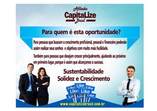 Afiliados
Brasil

Para quem é esta oportunidade?
Para pessoas que buscam o crescimento procional, pessoal e nanceiro podendo
assim realizar seus sonhos e objetivos com muito mais facilidade.
Também para pessoas que desejam crescer principalmente, ajudando ao próximo
em primeiro lugar, porque é assim que alcançamos o sucesso.

Sustentabilidade
Solidez e Crescimento

www.capitalizebrasil.com.br

 