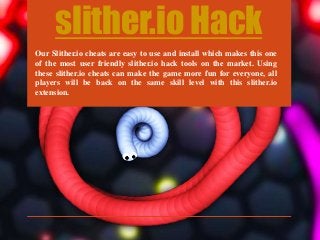 slither.io Hack
Our Slither.io cheats are easy to use and install which makes this one
of the most user friendly slither.io hack tools on the market. Using
these slither.io cheats can make the game more fun for everyone, all
players will be back on the same skill level with this slither.io
extension.
 