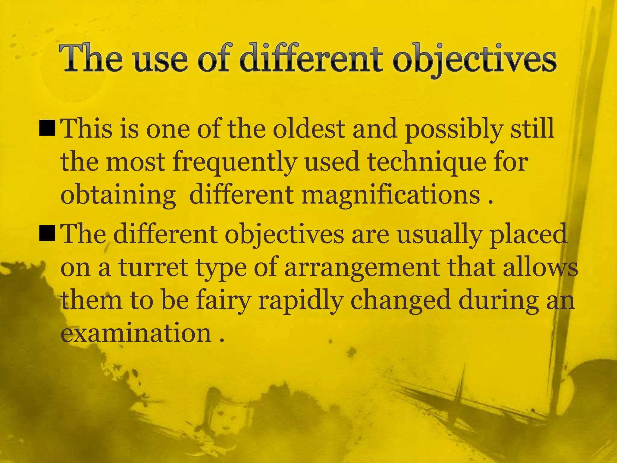 The use of different objectivesThis is one of the oldest and possibly still the most frequently used technique for obtaining  different magnifications .The different objectives are usually placed on a turret type of arrangement that allows them to be fairy rapidly changed during an examination .