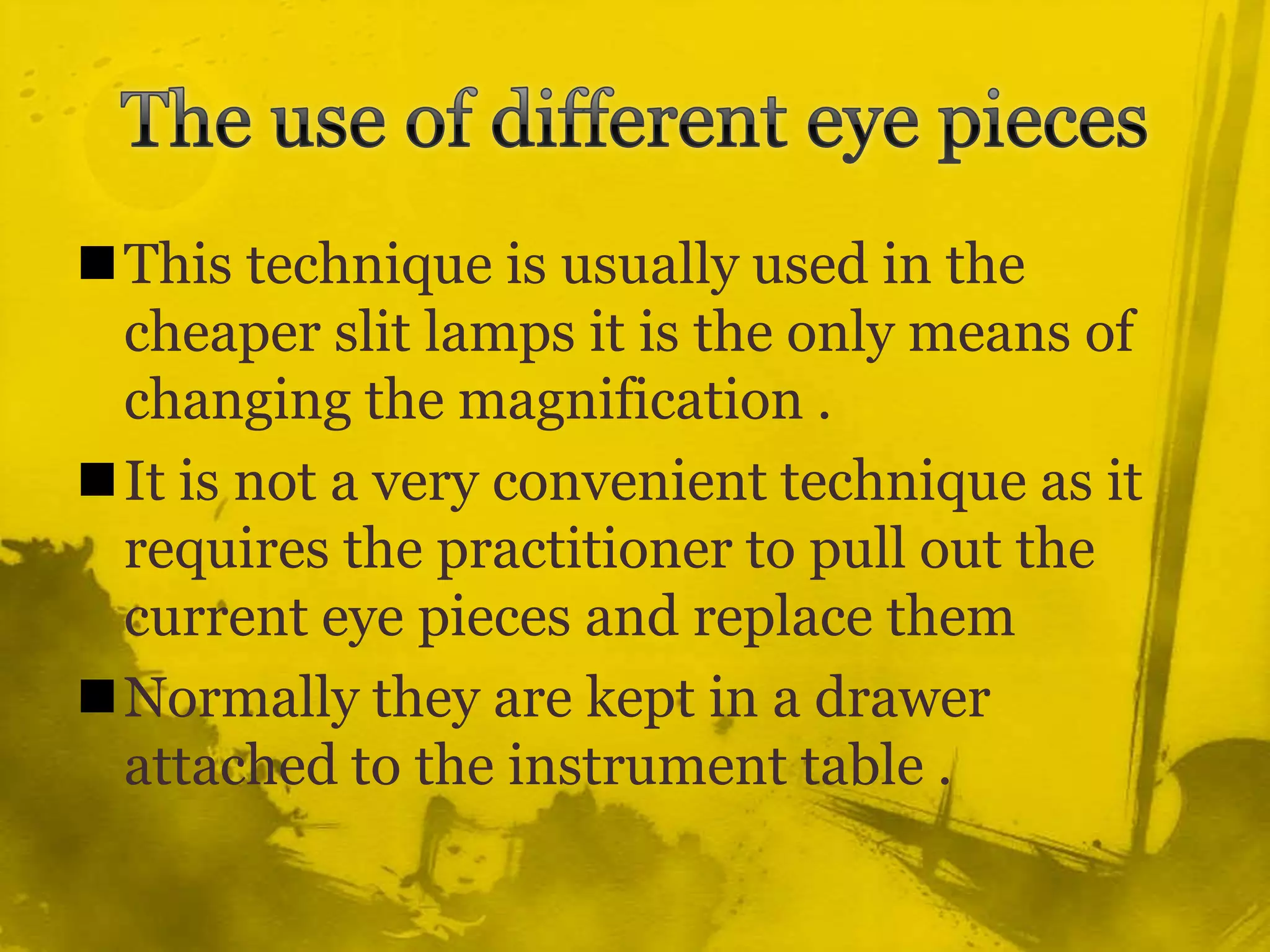 The use of different eye pieces This technique is usually used in the cheaper slit lamps it is the only means of changing the magnification .It is not a very convenient technique as it requires the practitioner to pull out the current eye pieces and replace themNormally they are kept in a drawer attached to the instrument table .