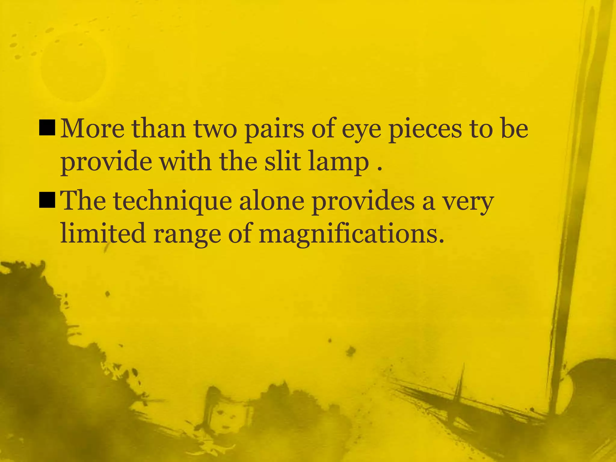 More than two pairs of eye pieces to be provide with the slit lamp .The technique alone provides a very limited range of magnifications.