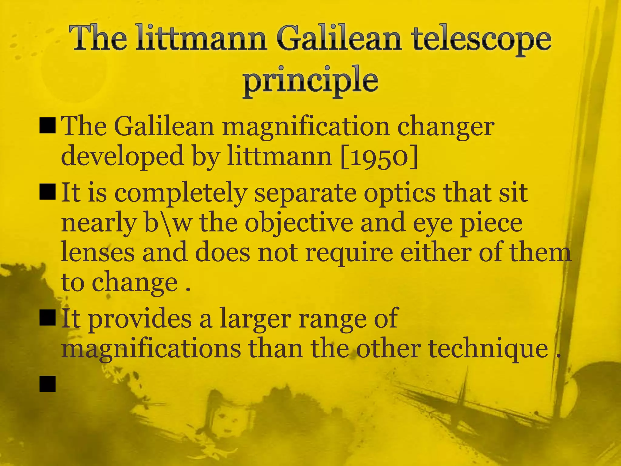 The littmann Galilean telescope principleThe Galilean magnification changer developed by littmann [1950] It is completely separate optics that sit nearly b\w the objective and eye piece lenses and does not require either of them to change .It provides a larger range of magnifications than the other technique .