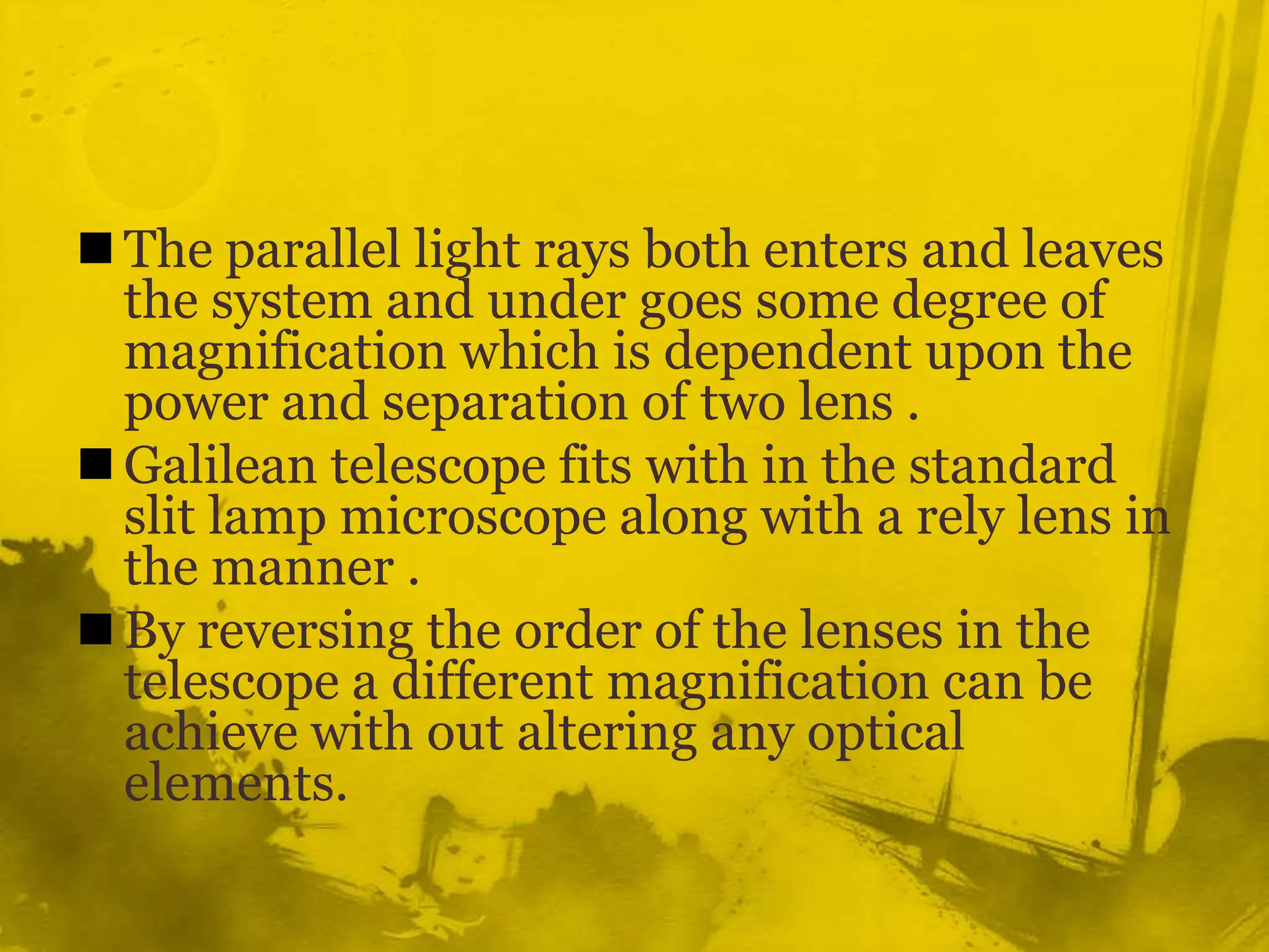 The parallel light rays both enters and leaves the system and under goes some degree of magnification which is dependent upon the power and separation of two lens .Galilean telescope fits with in the standard slit lamp microscope along with a rely lens in the manner .By reversing the order of the lenses in the telescope a different magnification can be achieve with out altering any optical elements.
