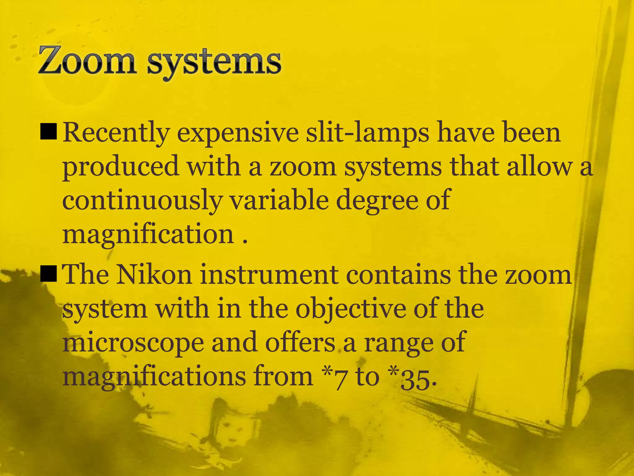 Zoom systemsRecently expensive slit-lamps have been produced with a zoom systems that allow a continuously variable degree of magnification .The Nikon instrument contains the zoom system with in the objective of the microscope and offers a range of  magnifications from *7 to *35.