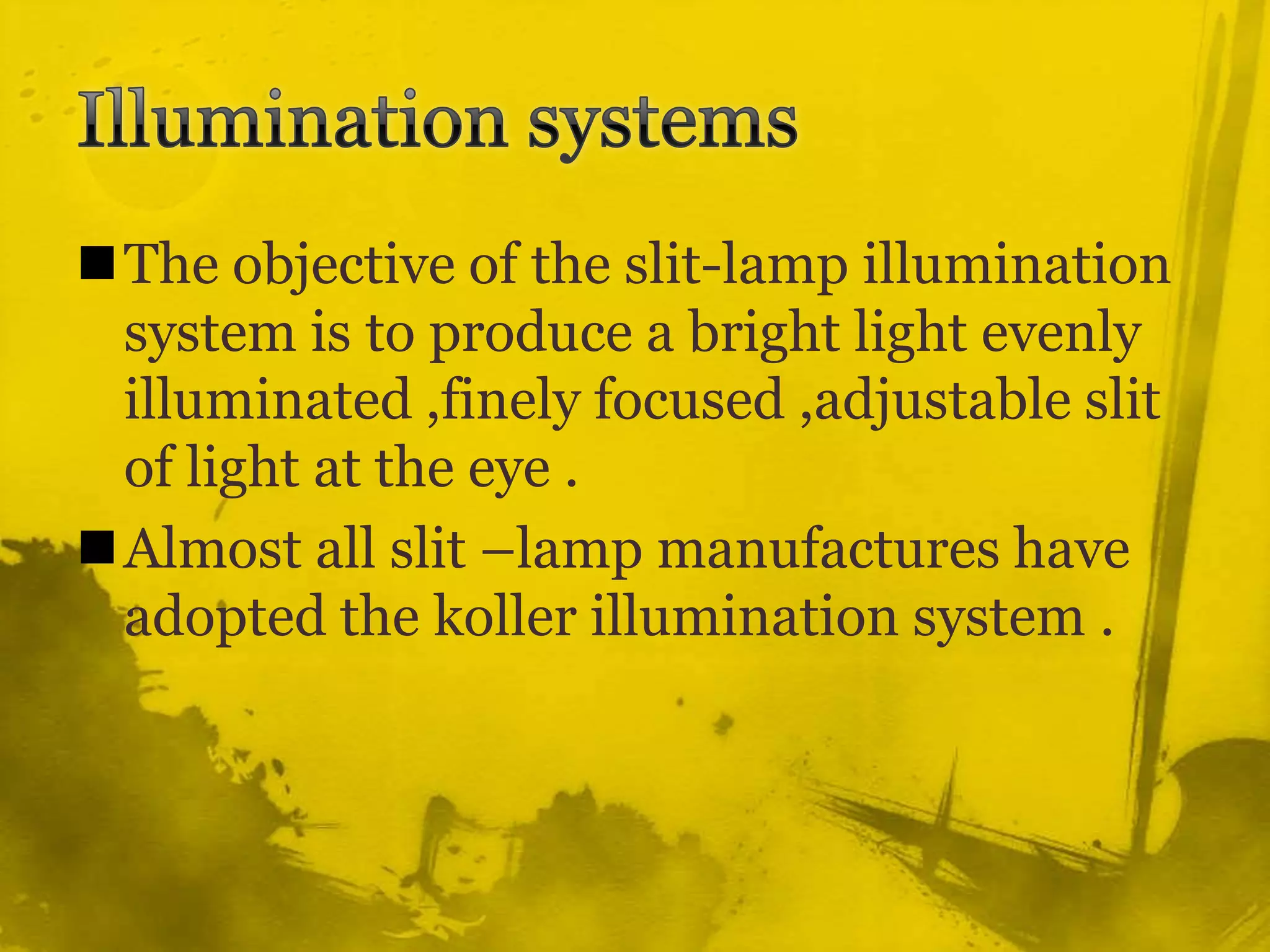 Illumination systemsThe objective of the slit-lamp illumination system is to produce a bright light evenly illuminated ,finely focused ,adjustable slit of light at the eye .Almost all slit –lamp manufactures have adopted the koller illumination system .