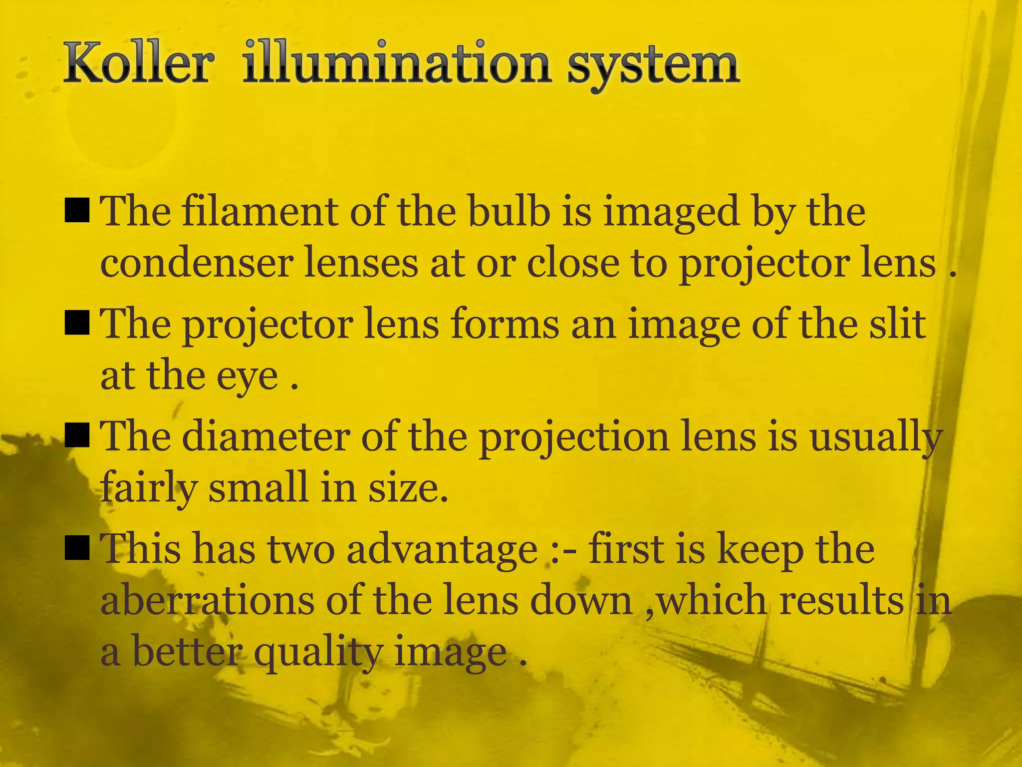 Koller  illumination system The filament of the bulb is imaged by the condenser lenses at or close to projector lens .The projector lens forms an image of the slit at the eye .The diameter of the projection lens is usually fairly small in size.This has two advantage :- first is keep the aberrations of the lens down ,which results in a better quality image .