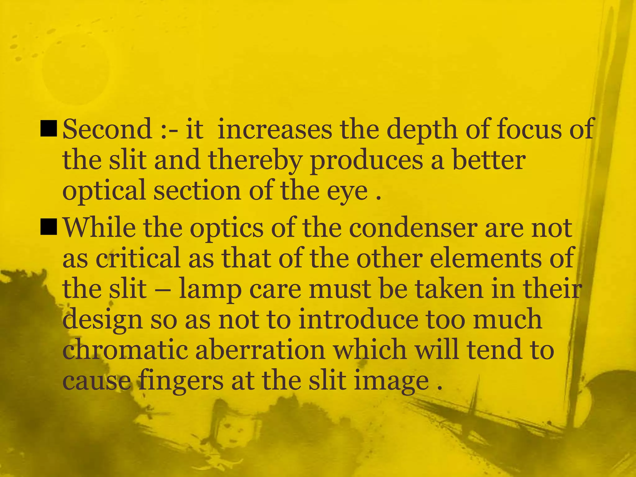 Second :- it  increases the depth of focus of the slit and thereby produces a better optical section of the eye .While the optics of the condenser are not as critical as that of the other elements of the slit – lamp care must be taken in their design so as not to introduce too much chromatic aberration which will tend to cause fingers at the slit image .