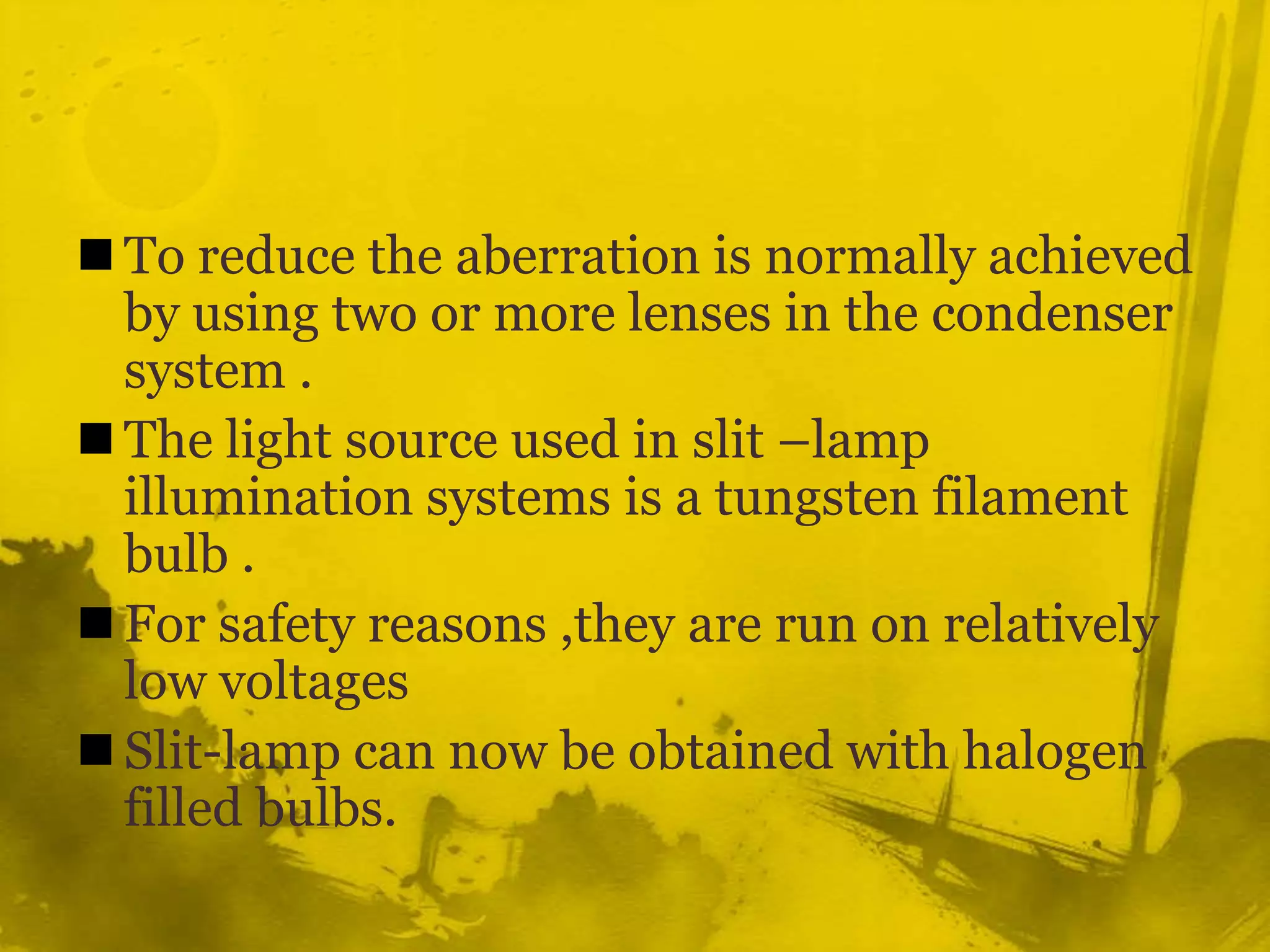 To reduce the aberration is normally achieved by using two or more lenses in the condenser system .The light source used in slit –lamp illumination systems is a tungsten filament bulb .For safety reasons ,they are run on relatively low voltages Slit-lamp can now be obtained with halogen filled bulbs.  