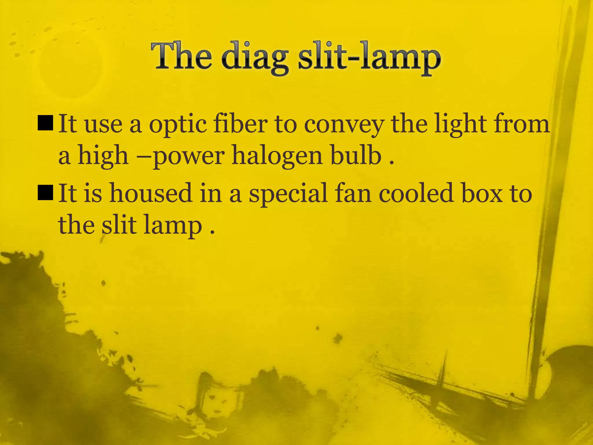 The diag slit-lamp It use a optic fiber to convey the light from a high –power halogen bulb .It is housed in a special fan cooled box to the slit lamp . 
