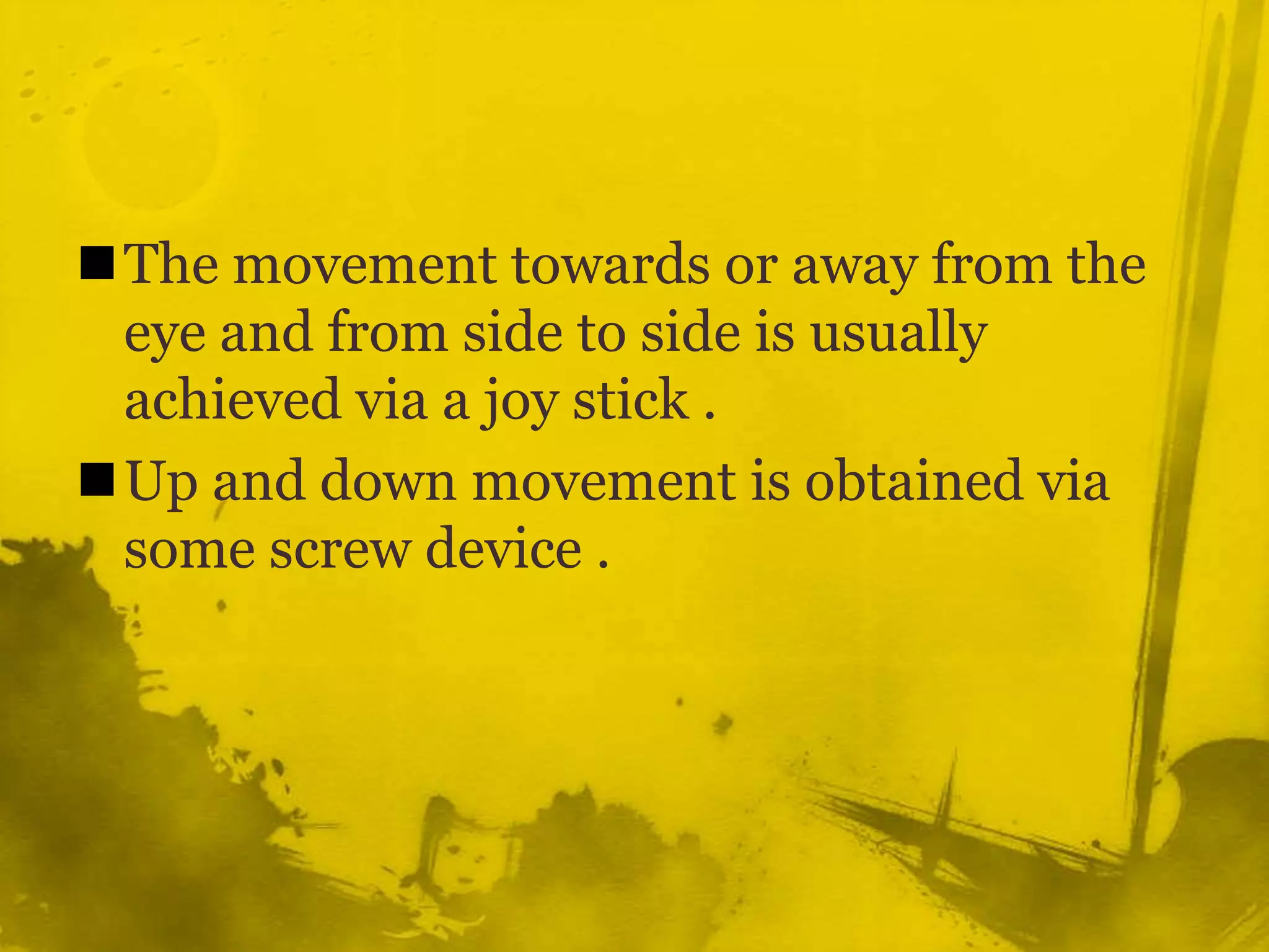 The movement towards or away from the eye and from side to side is usually achieved via a joy stick .Up and down movement is obtained via some screw device .