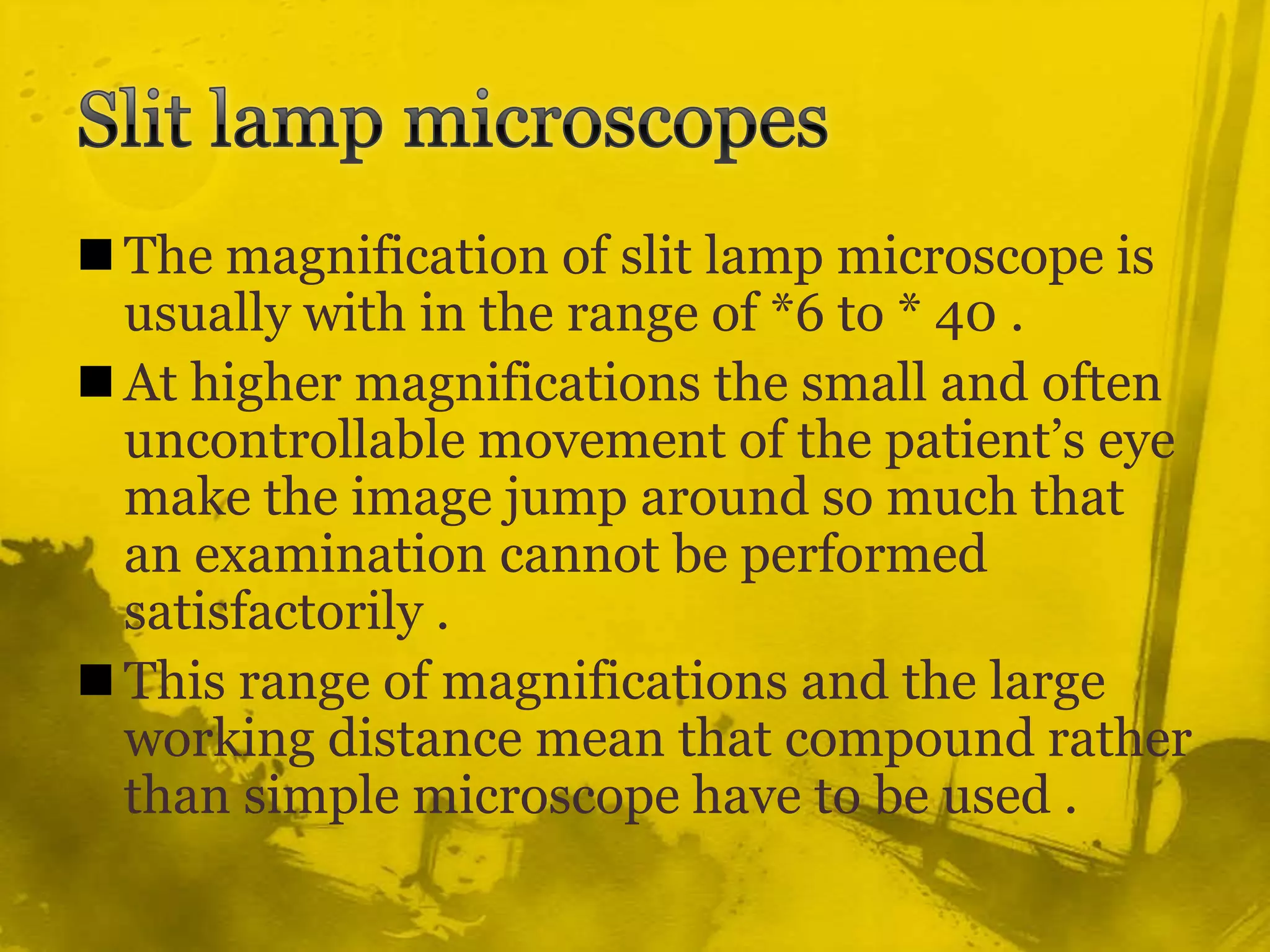 Slit lamp microscopesThe magnification of slit lamp microscope is usually with in the range of *6 to * 40 .At higher magnifications the small and often uncontrollable movement of the patient’s eye make the image jump around so much that an examination cannot be performed satisfactorily .This range of magnifications and the large working distance mean that compound rather than simple microscope have to be used .