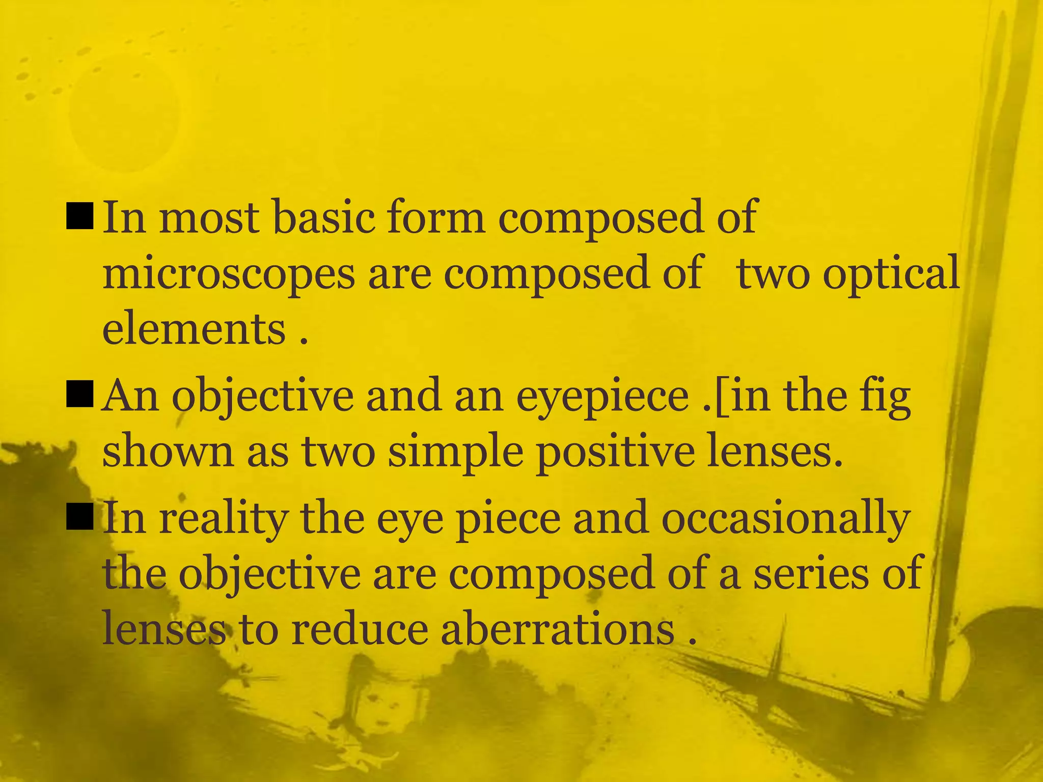 In most basic form composed of microscopes are composed of   two optical elements .An objective and an eyepiece .[in the fig shown as two simple positive lenses.In reality the eye piece and occasionally the objective are composed of a series of lenses to reduce aberrations .