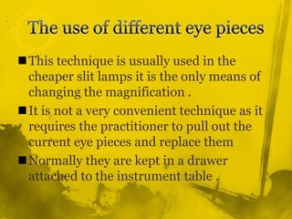 The use of different eye pieces This technique is usually used in the cheaper slit lamps it is the only means of changing the magnification .It is not a very convenient technique as it requires the practitioner to pull out the current eye pieces and replace themNormally they are kept in a drawer attached to the instrument table .