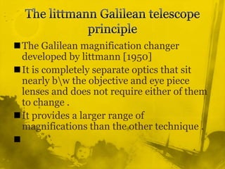 The littmann Galilean telescope principleThe Galilean magnification changer developed by littmann [1950] It is completely separate optics that sit nearly b\w the objective and eye piece lenses and does not require either of them to change .It provides a larger range of magnifications than the other technique .
