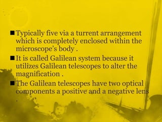 Typically five via a turrent arrangement which is completely enclosed within the microscope’s body .It is called Galilean system because it utilizes Galilean telescopes to alter the magnification .The Galilean telescopes have two optical components a positive and a negative lens . 